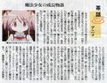 From Asahi Evening (朝日夕刊) newspaper. Seems to be a column deciphering some story-points. It talks about the girls contracting and then being forced to fight witches and the hidden magical girls equals witches rule. With this as the focal point in the last part of the story it gets its sci-fi twist. There is also something about galges being an influence. It also talks about the character growth. Madoka's mum leaving a strong impression as a working mother and with her rough speech, coming into confrontation with Madoka in ep 11. It relates to episode 1 where her mom choose the ribbons for her, but now she chooses her path for herself. That's also in relation to the episode 3 talk about her mom's lifestyle choice/dream and how she gets satisfaction out of that. There is also a mention of magic star magical emi having a similar theme? Different summary from symbv from evageeks.forum: Besides the introduction of what PMMM is about, the author (who was billed as an anime critic) presented the following insights: *PMMM saw quite a lot of influence from gal game and he believes an "orthodox" interpretation of the anime should be taken from the perspectives of gal game and sci-fi. *One important ingredient of enjoying the anime, in his view, is the undercurrent of the character development of the protagonist Madoka. And he believes the key to it is Madoka's mother who left a strong impression even though she made only infrequent appearances. *He compared the Madoka in Ep.11 when she would reply to a worrying mother's words with a determination about thing that she had to do and wanted to do, and the Madoka in Ep.1 when she would meekly (but happily) accepted her mother's advice of wearing a ribbon to school. *He then picked up Madoka's mother words in Ep.3 "living life not to make your dream the goal but to turn this way of living life into your dream", and commented that this was clearly understood by Madoka then. This led to the actions she managed to do in Ep.12. *He believes PMMM could be viewed as an orthodox coming-of-age story. Here Madoka got to understand how her beloved mother lived her life and at the end through this Madoka made the decision of how she wanted to live her life. He also saw similarity of PMMM to the 1985 mahou shoujo anime "Magical Emi, the Magic Star" in its theme of dealing with growing up.